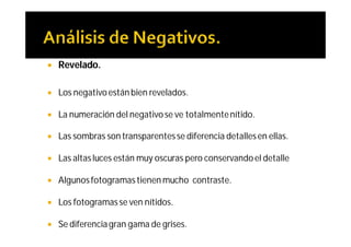    Revelado.

   Los negativo están bien revelados.

   La numeración del negativo se ve totalmente nítido.

   Las sombras son transparentes se diferencia detalles en ellas.

   Las altas luces están muy oscuras pero conservando el detalle

   Algunos fotogramas tienen mucho contraste.

   Los fotogramas se ven nítidos.

   Se diferencia gran gama de grises.
 