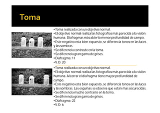 •Toma realizada con un objetivo normal.
• El objetivo normal realiza las fotografías más parecida a la visión
humana. Diafragmas más abierto menor profundidad de campo.
• Este negativo esta bien expuesto, se diferencia tonos en las luces
y las sombras
• Se diferencia contraste en la toma.
• Se diferencia gran gama de grises.
• Diafragma: 11
•V.O: 20
•Toma realizada con un objetivo normal.
• El objetivo normal realiza las fotografías más parecida a la visión
humana. Al cerrar el diafragma tiene mayor profundidad de
campo.
• Este negativo esta bien expuesto, se diferencia tonos en las luces
y las sombras. Las esquinas se observa que están mas oscurecidas.
• Se diferencia mucho contraste en la toma.
• Se diferencia gran gama de grises.
• Diafragma: 22
•V.O: 6
 