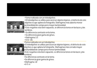 •Toma realizada con un teleobjetivo.
 • El teleobjetivo se utiliza para acercar objetos lejanos, el defecto de este
 objetivo es que aplana la fotografía. Diafragmas más abierto menor
 profundidad de campo pero mayor luminosidad.
 • Este negativo esta bien expuesto, se diferencia tonos en las luces y las
 sombras.
 • Se diferencia contraste en la toma.
 • Se diferencia gran gama de grises.
 • Diafragma:3,5
 •V.O: 125
•Toma realizada con un teleobjetivo.
• El teleobjetivo se utiliza para acercar objetos lejanos, el defecto de este
objetivo es que aplana la fotografía. Diafragmas más cerrado mayor
profundidad de campo pero menor luminosidad.
• Este negativo esta bien expuesto, se diferencia tonos en las luces y las
sombras.
• Se diferencia contraste en la toma.
• Se diferencia gran gama de grises.
• Diafragma: 22
•V.O: 6
 