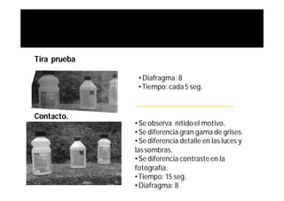 Tira prueba

               • Diafragma: 8
               • Tiempo: cada 5 seg.



Contacto.
              • Se observa nítido el motivo.
              • Se diferencia gran gama de grises.
              • Se diferencia detalle en las luces y
              las sombras.
              • Se diferencia contraste en la
              fotografía.
              • Tiempo: 15 seg.
              • Diafragma: 8
 