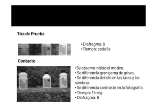 Tira de Prueba.

                     • Diafragma: 8
                     • Tiempo: cada 5s

Contacto
                  •Se observa nítido el motivo.
                  • Se diferencia gran gama de grises.
                  • Se diferencia detalle en las luces y las
                  sombras.
                  • Se diferencia contraste en la fotografía.
                  • Tiempo: 15 seg.
                  • Diafragma: 8
 