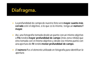    La profundidad de campo de nuestra foto será mayor cuanto más
    cerrado esté el objetivo, o lo que es lo mismo, tenga un número f
    mayor.

   Así, una fotografía tomada desde un punto con un mismo objetivo
    a f16 tendrá mayor profundidad de campo (más zona nítida) que
    otra tomada con el mismo objetivo y desde ese mismo punto con
    una apertura de f4 tendrá menor profundidad de campo.

   El número f es el elemento utilizado en fotografía para identificar la
    apertura.
 