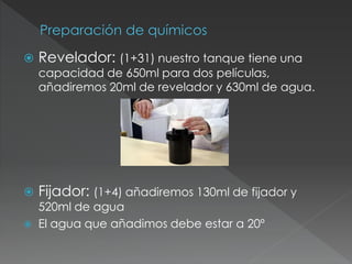  Revelador: (1+31) nuestro tanque tiene una
capacidad de 650ml para dos películas,
añadiremos 20ml de revelador y 630ml de agua.
 Fijador: (1+4) añadiremos 130ml de fijador y
520ml de agua
 El agua que añadimos debe estar a 20º
 