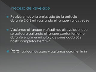  Realizaremos una prelavado de la película
durante 2 ó 3 min agitando el tanque varias veces
 Vaciamos el tanque y añadimos el revelador que
se aplicara agitando el tanque contantemente
durante el primer minuto y después cada 30 s
hasta completar los 9 min
 Paro: aplicamos agua y agitamos durante 1min
 