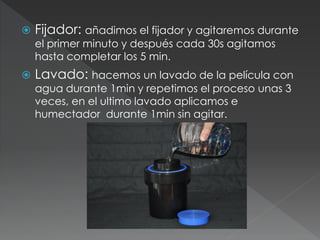  Fijador: añadimos el fijador y agitaremos durante
el primer minuto y después cada 30s agitamos
hasta completar los 5 min.
 Lavado: hacemos un lavado de la película con
agua durante 1min y repetimos el proceso unas 3
veces, en el ultimo lavado aplicamos e
humectador durante 1min sin agitar.
 