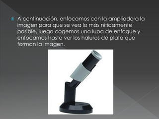  A continuación, enfocamos con la ampliadora la
imagen para que se vea lo más nítidamente
posible, luego cogemos una lupa de enfoque y
enfocamos hasta ver los haluros de plata que
forman la imagen.
 