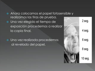  Ahora colocamos el papel fotosensible y
realizamos las tiras de prueba.
 Una vez elegido el tiempo de
exposición procedemos a realizar
la copia final.
 Una vez realizada procedemos
al revelado del papel.
 