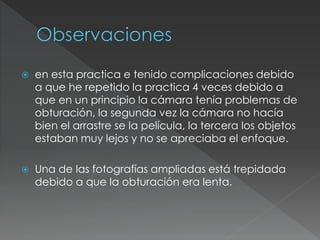  en esta practica e tenido complicaciones debido
a que he repetido la practica 4 veces debido a
que en un principio la cámara tenía problemas de
obturación, la segunda vez la cámara no hacía
bien el arrastre se la película, la tercera los objetos
estaban muy lejos y no se apreciaba el enfoque.
 Una de las fotografías ampliadas está trepidada
debido a que la obturación era lenta.
 