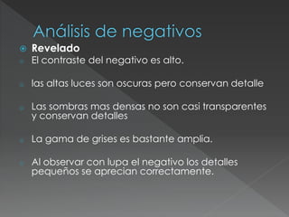  Revelado
o El contraste del negativo es alto.
o las altas luces son oscuras pero conservan detalle
o Las sombras mas densas no son casi transparentes
y conservan detalles
o La gama de grises es bastante amplia.
o Al observar con lupa el negativo los detalles
pequeños se aprecian correctamente.
 