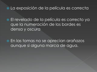  La exposición de la película es correcta
 El revelado de la película es correcto ya
que la numeración de los bordes es
densa y oscura
 En las tomas no se aprecian arañazos
aunque si alguna marca de agua.
 