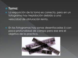  Toma:
 La exposición de la toma es correcta, pero en un
fotograma hay trepidación debido a una
velocidad de obturación lenta.
 En los fotogramas hay zonas desenfocadas ó con
poca profundidad de campo pero ese era el
objetivo de la practica.
 