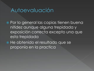  Por lo general las copias tienen buena
nitidez aunque alguna trepidada y
exposición correcta excepto una que
esta trepidada
 He obtenido el resultado que se
proponía en la practica
 