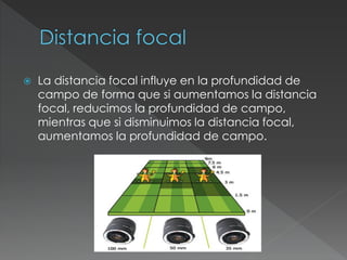  La distancia focal influye en la profundidad de
campo de forma que si aumentamos la distancia
focal, reducimos la profundidad de campo,
mientras que si disminuimos la distancia focal,
aumentamos la profundidad de campo.
 