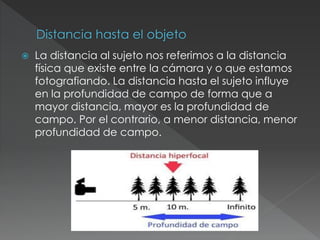  La distancia al sujeto nos referimos a la distancia
física que existe entre la cámara y o que estamos
fotografiando. La distancia hasta el sujeto influye
en la profundidad de campo de forma que a
mayor distancia, mayor es la profundidad de
campo. Por el contrario, a menor distancia, menor
profundidad de campo.
 