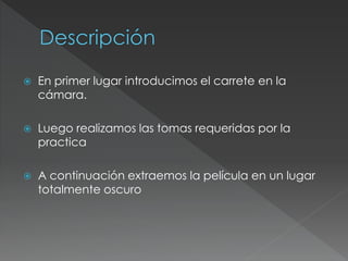  En primer lugar introducimos el carrete en la
cámara.
 Luego realizamos las tomas requeridas por la
practica
 A continuación extraemos la película en un lugar
totalmente oscuro
 