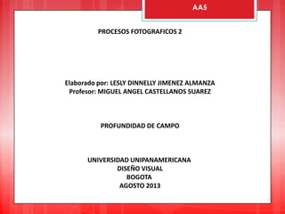 PROCESOS FOTOGRAFICOS 2
Elaborado por: LESLY DINNELLY JIMENEZ ALMANZA
Profesor: MIGUEL ANGEL CASTELLANOS SUAREZ
PROFUNDIDAD DE CAMPO
UNIVERSIDAD UNIPANAMERICANA
DISEÑO VISUAL
BOGOTA
AGOSTO 2013
AA5
 