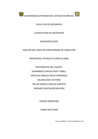 UNIVERSIDAD AUTÓNOMA DEL ESTADO DE MÉXICO



           FACULTAD DE GEOGRAFÍA



         LICENCIATURA EN GEOGRAFÍA



              GEOMORFOLOGÍA



ANÁLISIS DEL MAPA DE PROFUNDIDAD DE DISECCIÓN



     PROFESORA: PATRICIA FLORES OLVERA



          INTEGRANTES DEL EQUIPO:

       HERNÁNDEZ GARCÍA DAISY YARELI

      NÁPOLES ROBLES DIEGO FERNANDO

            SALINAS DÍAZ VICTORIA

        TÉLLEZ GARCÍA CARLOS ALBERTO

         VÁZQUEZ VENTOLERO BEATRIZ




              TERCER SEMESTRE



              TURNO MATUTINO




                            TOLUCA, MÉXICO 16 DE OCTUBRE DEL 2012.
 