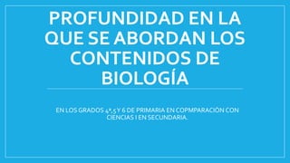 PROFUNDIDAD EN LA
QUE SE ABORDAN LOS
CONTENIDOS DE
BIOLOGÍA
EN LOS GRADOS 4ª,5Y 6 DE PRIMARIA EN COPMPARACIÒN CON
CIENCIAS I EN SECUNDARIA.
 