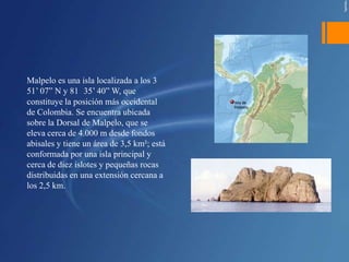 Malpelo es una isla localizada a los 3
51’ 07” N y 81 35’ 40” W, que
constituye la posición más occidental
de Colombia. Se encuentra ubicada
sobre la Dorsal de Malpelo, que se
eleva cerca de 4.000 m desde fondos
abisales y tiene un área de 3,5 km²; está
conformada por una isla principal y
cerca de diez islotes y pequeñas rocas
distribuidas en una extensión cercana a
los 2,5 km.
 