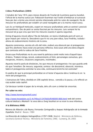 L’obra: Profunditats (2004) 
L’octubre de l’any 1914, pocs mesos després de l’esclat de la primera guerra mundial, 
l’oficial de la marina sueca Lars Tobiasson-Svartman rep l’ordre d’embarcar al cuirassat 
Svea per dur a terme una missió secreta relacionada amb les rutes de navegació. Ha de 
mesurar les profunditats per establir un canal navegable per a la marina naval sueca. 
Lars és un hidrògraf meticulós, expert en mesurar profunditats amb un control i precisió 
extraordinaris. Des de petit se sentia fascinat per les mesures. Lars sempre ho ha 
mesurat tot ja que creu que tenir les mesures exactes li aporta seguretat. 
Enmig d’aquesta missió albira l’illa de Halsskär, en teoria inhabitada però ell sent un 
gran impuls per visitar-la. Descobreix que hi viu una jove vídua, Sara Fredrika, isolada i 
aliena als esdeveniments històrics de la zona. 
Aquesta coneixença, secreta als ulls del món, esdevé una obsessió per al protagonista 
que fins aleshores havia estat una persona reflexiva. Està casat amb una dona elegant 
que contrasta amb la rudesa de Sara Fredrika. 
Encara que Profunditats no és una novel·la policíaca conté molts trets d’aquell tipus 
d’obres. Trobem intriga, tensió, esdeveniments al límit, personatges convulsos, girs 
inesperats, misteris, situacions angoixants, incòmodes. 
Aquesta novel·la parla de distàncies, les que mesura el protagonista i les que guarda amb 
els que l’envolten. De mesura, seguretat, certesa i de descontrol, obsessió, incertesa. 
Sabrà el protagonista controlar la seva vida, continuarà tenint-ho tot controlat? 
Es podria dir que la principal profunditat on el lector d’aquesta obra s’endinsa és en la 
ment del protagonista. 
L’estructura de l’obra, dividida en 206 capítols breus, convida a la pausa, a la reflexió un 
cop acabat cada capítol. 
Cal destacar també el paper de la mirada, dels ulls com a símbol de sinceritat. 
Per saber-ne més: 
http://www.henningmankell.com/ 
http://www.herjedalen.se/2.4c746ea312470d3cf6480001860.html web del centre 
cultural dedicat a Mankell i la seva obra a Sveg localitat on va viure la seva infantesa. 
A la Biblioteca MMB: 
Moreno de Alborán y de Reyna, Fernando Cartografía y buques hidrógrafos de la Armada 
Española. Madrid : Bazan, 1984 
La Dirección de trabajos hidrográficos (1797-1908). Madrid : Ministerio de Defensa, 
secretaria General Técnica : Ministerio de Fomento, CNIG : Lunwerg, DL 2003 
4 
 