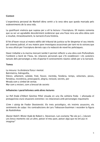 5 
Context 
L’experiència personal de Mankell dóna sentit a la seva obra que queda marcada pels 
esdeveniments de la seva vida. 
La gratificant vivència que suposa per a ell la lectura i l’escriptura. Ell mateix comenta 
que va ser un agradable descobriment evidenciar que una frase rera una altra dóna com 
a resultat, miracolosament, la narració d’una història. 
El fet d’haver viscut al mateix edifici del tribunal de justícia va fer despertar el seu interès 
pel sistema judicial, el seu mateix pare investigava assassinats per tant no és estrany que 
la seva afició per l’escriptura derivés cap a la redacció de novel·les policíaques. 
Haver treballat a la marina mercant també li permet reflectir a una obra com Profunditats 
l’ambient a bord de l’Svea, les relacions personals que s’hi estableixen i els caràcters 
tancats dels personatges a més d’aportar-li coneixements nàutics vàlids per a la narració. 
Temes 
La mesura i la distància física i mental. 
Batrimetria, hidrografia, 
Silenci, aïllament, soledat, fred, foscor, mentida, fondària, temps, velocitats, pesos, 
fortalesa, resistència, preocupació, alegria, reclusió, secrets, por 
Mirada com a símbol de veritat. 
Mar com a misteri, com a bressol de secrets 
Influències i paral·lelismes amb altres lectures 
La Pell freda d’Albert Sánchez Piñol situada en una illa solitària freda i allunyada el 
protagonista viurà situacions extremes i es relacionarà amb personatges inquietants 
Crim i càstig de Fiodor Dostoievski. Els trets psicològics, els instints assassins, els 
sentiments de culpa i les contradiccions de Lars Tobiasson-Svartman i recorden la figura 
de Raskólnikov 
Doctor Hekill i Mister Hyde de Robert L. Stevenson. Lars exclama “No sóc jo [...] durant 
uns breus moments sóc un altre, potser el meu pare, potser algú que no em puc ni 
imaginar” 
 