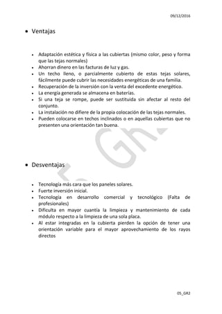 09/12/2016
05_GR2
 Ventajas
 Adaptación estética y física a las cubiertas (mismo color, peso y forma
que las tejas normales)
 Ahorran dinero en las facturas de luz y gas.
 Un techo lleno, o parcialmente cubierto de estas tejas solares,
fácilmente puede cubrir las necesidades energéticas de una familia.
 Recuperación de la inversión con la venta del excedente energético.
 La energía generada se almacena en baterías.
 Si una teja se rompe, puede ser sustituida sin afectar al resto del
conjunto.
 La instalación no difiere de la propia colocación de las tejas normales.
 Pueden colocarse en techos inclinados o en aquellas cubiertas que no
presenten una orientación tan buena.
 Desventajas
 Tecnología más cara que los paneles solares.
 Fuerte inversión inicial.
 Tecnología en desarrollo comercial y tecnológico (Falta de
profesionales)
 Dificulta en mayor cuantía la limpieza y mantenimiento de cada
módulo respecto a la limpieza de una sola placa.
 Al estar integradas en la cubierta pierden la opción de tener una
orientación variable para el mayor aprovechamiento de los rayos
directos
 