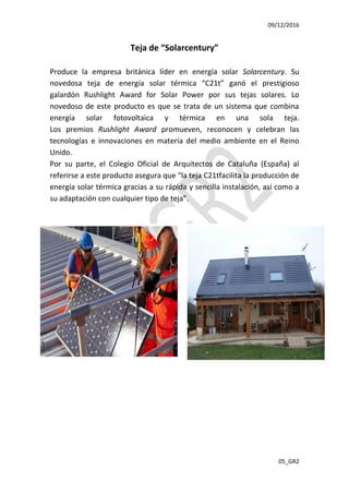 09/12/2016
05_GR2
Teja de “Solarcentury”
Produce la empresa británica líder en energía solar Solarcentury. Su
novedosa teja de energía solar térmica “C21t” ganó el prestigioso
galardón Rushlight Award for Solar Power por sus tejas solares. Lo
novedoso de este producto es que se trata de un sistema que combina
energía solar fotovoltaica y térmica en una sola teja.
Los premios Rushlight Award promueven, reconocen y celebran las
tecnologías e innovaciones en materia del medio ambiente en el Reino
Unido.
Por su parte, el Colegio Oficial de Arquitectos de Cataluña (España) al
referirse a este producto asegura que “la teja C21tfacilita la producción de
energía solar térmica gracias a su rápida y sencilla instalación, así como a
su adaptación con cualquier tipo de teja”.
 