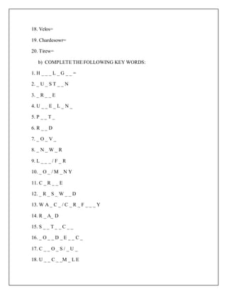 18. Velos=
19. Chardesowr=
20. Tirew=
b) COMPLETE THE FOLLOWING KEY WORDS:
1. H _ _ _ L _ G _ _ =
2. _ U _ S T _ _ N
3. _ R _ _ E
4. U _ _ E _ L _ N _
5. P _ _ T _
6. R _ _ D
7. _ O _ V _
8. _ N _ W _ R
9. L _ _ _ / F _ R
10. _ O _ / M _ N Y
11. C _ R _ _ E
12. _ R _ S _ W _ _ D
13. W A _ C _ / C _ R _ F _ _ _ Y
14. R _ A_ D
15. S _ _ T _ _ C _ _
16. _ O _ _ D _ E _ _ C _
17. C _ _ O _ S / _ U _
18. U _ _ C _ _M _ L E
 