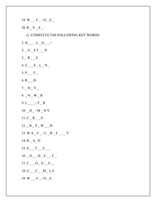 19. W _ _ C _ / O _ E _
20. R _ V _ E _
c) COMPLETE THE FOLLOWING KEY WORDS:
1. H _ _ _ L _ G _ _ =
2. _ U _ S T _ _ N
3. _ R _ _ E
4. U _ _ E _ L _ N _
5. P _ _ T _
6. R _ _ D
7. _ O _ V _
8. _ N _ W _ R
9. L _ _ _ / F _ R
10. _ O _ / M _ N Y
11. C _ R _ _ E
12. _ R _ S _ W _ _ D
13. W A _ C _ / C _ R _ F _ _ _ Y
14. R _ A_ D
15. S _ _ T _ _ C _ _
16. _ O _ _ D _ E _ _ C _
17. C _ _ O _ S / _ U _
18. U _ _ C _ _M _ L E
19. W _ _ C _ / O _ E
 