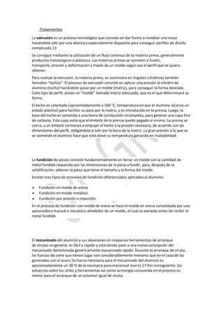 -Tratamientos
La extrusión es un proceso tecnológico que consiste en dar forma o moldear una masa
haciéndola salir por una abertura especialmente dispuesta para conseguir perfiles de diseño
complicado.13
Se consigue mediante la utilización de un flujo continuo de la materia prima, generalmente
productos metalúrgicos o plásticos. Las materias primas se someten a fusión,
transporte, presión y deformación a través de un molde según sea el perfil que se quiera
obtener.
Para realizar la extrusión, la materia prima, se suministra en lingotes cilíndricos también
llamados “tochos”. El proceso de extrusión consiste en aplicar una presión al cilindro de
aluminio (tocho) haciéndolo pasar por un molde (matriz), para conseguir la forma deseada.
Cada tipo de perfil, posee un “molde” llamado matriz adecuado, que es el que determinará su
forma.
El tocho es calentado (aproximadamente a 500 °C, temperatura en que el aluminio alcanza un
estado plástico) para facilitar su paso por la matriz, y es introducido en la prensa. Luego, la
base del tocho es sometida a una llama de combustión incompleta, para generar una capa fina
de carbono. Esta capa evita que el émbolo de la prensa quede pegado al mismo. La prensa se
cierra, y un émbolo comienza a empujar el tocho a la presión necesaria, de acuerdo con las
dimensiones del perfil, obligándolo a salir por la boca de la matriz. La gran presión a la que se
ve sometido el aluminio hace que este eleve su temperatura ganando en maleabilidad.
La fundición de piezas consiste fundamentalmente en llenar un molde con la cantidad de
metal fundido requerido por las dimensiones de la pieza a fundir, para, después de la
solidificación, obtener la pieza que tiene el tamaño y la forma del molde.
Existen tres tipos de procesos de fundición diferenciados aplicados al aluminio:
 Fundición en molde de arena
 Fundición en molde metálico
 Fundición por presión o inyección.
En el proceso de fundición con molde de arena se hace el molde en arena consolidada por una
apisonadora manual o mecánico alrededor de un molde, el cual es extraído antes de recibir el
metal fundido.
El mecanizado del aluminio y sus aleaciones en máquinas herramientas de arranque
de virutas en general, es fácil y rápido y está dando paso a una nueva concepción del
mecanizado denominada genéricamente mecanizado rápido. Durante el arranque de viruta,
las fuerzas de corte que tienen lugar son considerablemente menores que en el caso de las
generadas con el acero (la fuerza necesaria para el mecanizado del aluminio es
aproximadamente un 30 % de la necesaria para mecanizar acero).17 Por consiguiente, los
esfuerzos sobre los útiles y herramientas así como la energía consumida en el proceso es
menor para el arranque de un volumen igual de viruta.
 