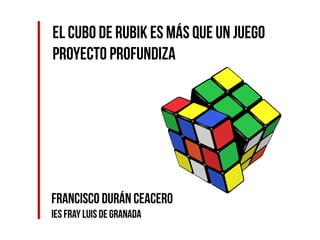 El Cubo de Rubik es más que un juego
Proyecto Profundiza
Francisco Durán Ceacero
IES Fray Luis de Granada
 