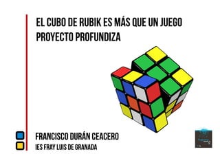 El Cubo de Rubik es más que un juego
Proyecto Profundiza
Francisco Durán Ceacero
IES Fray Luis de Granada
 