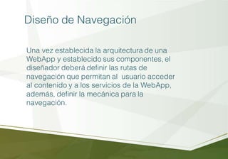 Diseño de Navegación
Una vez establecida la arquitectura de una
WebApp y establecido sus componentes, el
diseñador deberá definir las rutas de
navegación que permitan al usuario acceder
al contenido y a los servicios de la WebApp,
además, definir la mecánica para la
navegación.
 