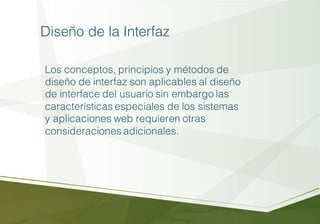 Diseño de la Interfaz
Los conceptos, principios y métodos de
diseño de interfaz son aplicables al diseño
de interface del usuario sin embargo las
características especiales de los sistemas
y aplicaciones web requieren otras
consideraciones adicionales.
 