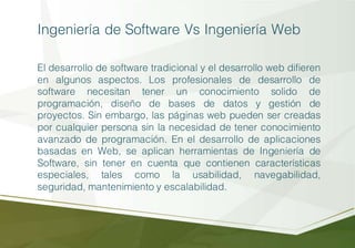 Ingeniería de Software Vs Ingeniería Web
El desarrollo de software tradicional y el desarrollo web difieren
en algunos aspectos. Los profesionales de desarrollo de
software necesitan tener un conocimiento solido de
programación, diseño de bases de datos y gestión de
proyectos. Sin embargo, las páginas web pueden ser creadas
por cualquier persona sin la necesidad de tener conocimiento
avanzado de programación. En el desarrollo de aplicaciones
basadas en Web, se aplican herramientas de Ingeniería de
Software, sin tener en cuenta que contienen características
especiales, tales como la usabilidad, navegabilidad,
seguridad, mantenimiento y escalabilidad.
 