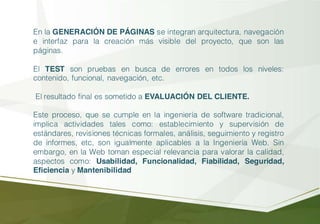 En la GENERACIÓN DE PÁGINAS se integran arquitectura, navegación
e interfaz para la creación más visible del proyecto, que son las
páginas.
El TEST son pruebas en busca de errores en todos los niveles:
contenido, funcional, navegación, etc.
El resultado final es sometido a EVALUACIÓN DEL CLIENTE.
Este proceso, que se cumple en la ingeniería de software tradicional,
implica actividades tales como: establecimiento y supervisión de
estándares, revisiones técnicas formales, análisis, seguimiento y registro
de informes, etc, son igualmente aplicables a la Ingeniería Web. Sin
embargo, en la Web toman especial relevancia para valorar la calidad,
aspectos como: Usabilidad, Funcionalidad, Fiabilidad, Seguridad,
Eficiencia y Mantenibilidad
 