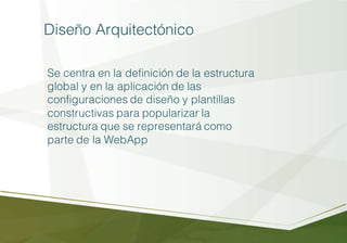 Diseño Arquitectónico
Se centra en la definición de la estructura
global y en la aplicación de las
configuraciones de diseño y plantillas
constructivas para popularizar la
estructura que se representará como
parte de la WebApp
 