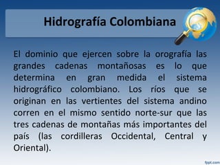 Hidrografía Colombiana
El dominio que ejercen sobre la orografía las
grandes cadenas montañosas es lo que
determina en gran medida el sistema
hidrográfico colombiano. Los ríos que se
originan en las vertientes del sistema andino
corren en el mismo sentido norte-sur que las
tres cadenas de montañas más importantes del
país (las cordilleras Occidental, Central y
Oriental).
 