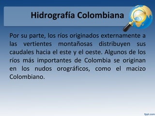 Hidrografía Colombiana
Por su parte, los ríos originados externamente a
las vertientes montañosas distribuyen sus
caudales hacia el este y el oeste. Algunos de los
ríos más importantes de Colombia se originan
en los nudos orográficos, como el macizo
Colombiano.
 