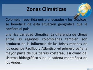 Zonas Climáticas
Colombia, repartida entre el ecuador y los trópicos,
se beneficia de esta situación geográfica que le
confiere al país
una rica variedad climática. La diferencia de climas
entre las regiones colombianas también son
producto de la influencia de las brisas marinas de
los océanos Pacífico y Atlántico -el primero baña la
mayor parte de sus tierras costeras-, así como del
sistema hidrográfico y de la cadena montañosa de
los Andes.
 
