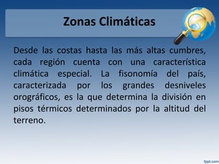 Zonas Climáticas
Desde las costas hasta las más altas cumbres,
cada región cuenta con una característica
climática especial. La fisonomía del país,
caracterizada por los grandes desniveles
orográficos, es la que determina la división en
pisos térmicos determinados por la altitud del
terreno.
 