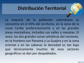 Distribución Territorial
La mayoría de la población colombiana se
concentra en el 45% del territorio, en la zona de la
costa Caribe preferentemente y en las grandes
áreas montañosa, incluidos sus valles y mesetas. El
resto, las dos grandes zonas selváticas del noroeste,
en la frontera con Panamá y La Guajira y en la zona
oriental y en las sabanas la densidad es tan baja
que técnicamente muchos de esos sectores
geográficos se dan por despoblados.
 