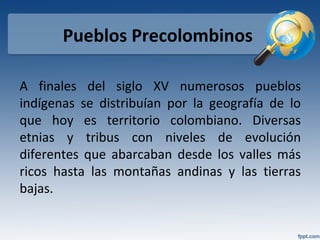 Pueblos Precolombinos
A finales del siglo XV numerosos pueblos
indígenas se distribuían por la geografía de lo
que hoy es territorio colombiano. Diversas
etnias y tribus con niveles de evolución
diferentes que abarcaban desde los valles más
ricos hasta las montañas andinas y las tierras
bajas.
 