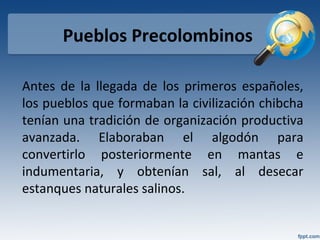 Pueblos Precolombinos
Antes de la llegada de los primeros españoles,
los pueblos que formaban la civilización chibcha
tenían una tradición de organización productiva
avanzada. Elaboraban el algodón para
convertirlo posteriormente en mantas e
indumentaria, y obtenían sal, al desecar
estanques naturales salinos.
 