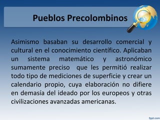 Pueblos Precolombinos
Asimismo basaban su desarrollo comercial y
cultural en el conocimiento científico. Aplicaban
un sistema matemático y astronómico
sumamente preciso que les permitió realizar
todo tipo de mediciones de superficie y crear un
calendario propio, cuya elaboración no difiere
en demasía del ideado por los europeos y otras
civilizaciones avanzadas americanas.
 