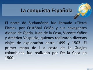 La conquista Española
El norte de Sudamérica fue llamado «Tierra
Firme» por Cristóbal Colón y sus navegantes
Alonso de Ojeda, Juan de la Cosa, Vicente Yáñez
y Américo Vespucio, quienes realizaron diversos
viajes de exploración entre 1499 y 1503. El
primer mapa de l a costa de La Guajira
colombiana fue realizado por De la Cosa en
1500.
 
