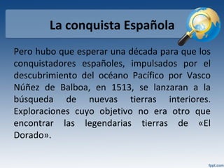 La conquista Española
Pero hubo que esperar una década para que los
conquistadores españoles, impulsados por el
descubrimiento del océano Pacífico por Vasco
Núñez de Balboa, en 1513, se lanzaran a la
búsqueda de nuevas tierras interiores.
Exploraciones cuyo objetivo no era otro que
encontrar las legendarias tierras de «El
Dorado».
 