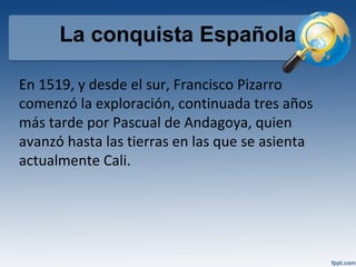 La conquista Española
En 1519, y desde el sur, Francisco Pizarro
comenzó la exploración, continuada tres años
más tarde por Pascual de Andagoya, quien
avanzó hasta las tierras en las que se asienta
actualmente Cali.
 