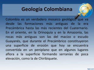 Geología Colombiana
Colombia es un verdadero mosaico geológico que va
desde las formaciones más antiguas de la era
Precámbrica hasta las más recientes del Cuaternario.
En el oriente, en la Orinoquia y en la Amazonia, las
rocas más antiguas son las del macizo o escudo
Guayanés, que durante el Precámbrico constituyeron
una superficie de erosión que hoy se encuentra
convertida en un peniplano que en algunos lugares
aflora a la superficie formando serranías de poca
elevación, como la de Chiribiquete.
 
