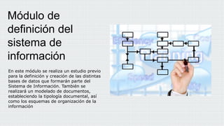 En este módulo se realiza un estudio previo
para la definición y creación de las distintas
bases de datos que formarán parte del
Sistema de Información. También se
realizará un modelado de documentos,
estableciendo la tipología documental, así
como los esquemas de organización de la
información
Módulo de
definición del
sistema de
información
 